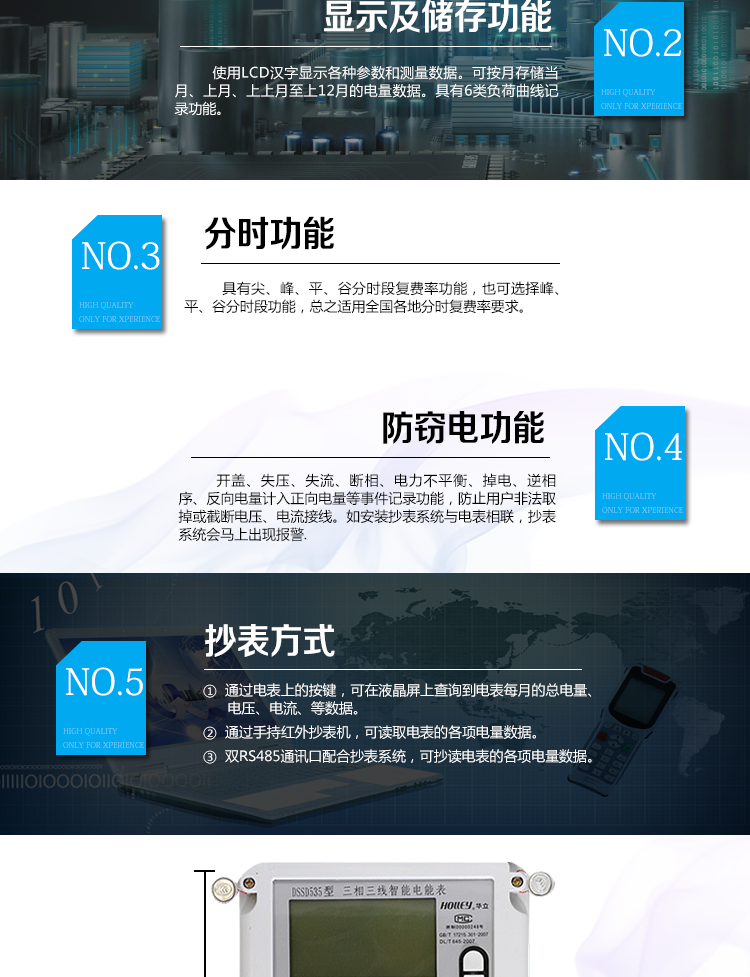 华立DSSD535电能表主要功能
　　电能计量功能
　　计量参数：可计量有功、无功、正向有功、反向有功、正向无功、反向无功、四象限无功等电量。
　　分时功能：具有尖、峰、平、谷分时段复费率功能，也可选择峰、平、谷分时段功能，总之适用全国各地分时复费率要求。
　　数据存储：可按月存储当月、上月、上上月至上12月的电量数据。
　　具有6类负荷曲线记录功能。
　　监测参数：可监测各相电压、电流实时值，可监测三相总及A、B、C各相有功功率、无功功率、功率因数、相角、相位等实时参数。
　　显示功能：使用LCD汉字显示各种参数和测量数据。
　　防窃电功能
　　开盖记录功能，防止非法更改电路。
　　电压合格率、失压记录功能，防止用户非法取掉或截断电压接线，如已发生，可通过记录的时间核算所损失的电量，为追补电量提供依据。
　　失流、断相记录功能，防止用户非法短接电流接线，如已发生，可通过记录的时间核算所损失的电量，为追补电量提供依据。
　　电流不平衡记录：可警惕用户在电表接线的前端截取电量。
　　掉电记录功能，防止用户非法取下电表的工作电源，如已发生，可通过记录的时间核算所损失的电量，为追补电量提供依据。
　　反向电量计入正向电量，用户如将电流线接反，电表照样正向走字，不具有窃电作用。
　　逆相序报警，用户非法接线，电表会报警，除非把线接正确，否则一直报警。
