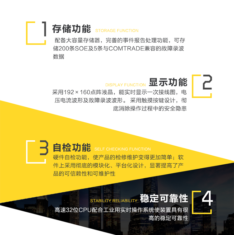 性能特点：
　　高可靠性
　　1、采用新型高速32位CPU配合工业用实时操作系统使装置具有很高的稳定可靠性。
　　2、软件上采用彻底的模块化、平台化设计，显著提高了产品的可信赖性和可维护性。
　　3、完善的硬件自检功能，使产品的检修维护变得更加简单。
　　4、以最高等级通过9项IEC标准电磁兼容试验。
　　5、机箱采用一体化结构，精心的防水、防酸、防尘、抗震设计，使产品能满足多种工作环境。