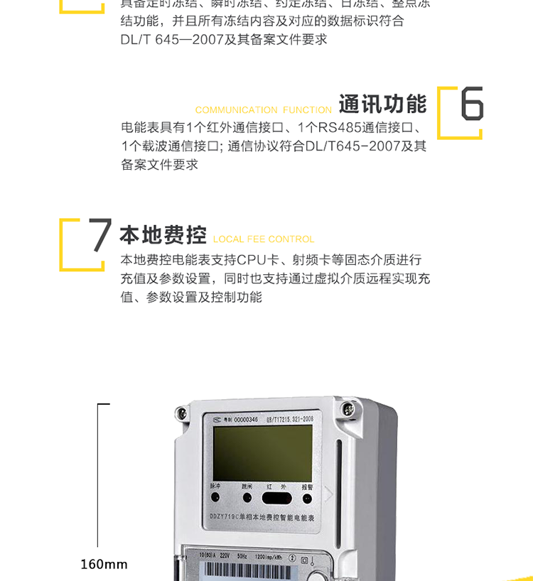 事件记录
　　a)永久记录电表清零事件的发生时刻及清零时的电能量数据。
　　b)记录编程总次数，最近10次编程的时刻、操作者代码、编程项的数据标识。
　　c)记录校时总次数(不包含广播校时)，最近10次校时的时刻、操作者代码。
　　d)记录掉电的总次数，最近10次掉电发生及结束的时刻。
　　e)记录最近10次远程控制拉闸和最近10次远程控制合闸事件，记录拉、合闸事件发生时刻和电能量等数据。
　　f)记录开表盖总次数，最近10次开表盖事件的发生、结束时刻。
　　5、费率、时段及电价方案
　　a)具有日历、计时和闰年自动切换功能。内部时钟端子输出频率为1Hz。
　　b)具有两套时区表、两套费率时段表，可在约定的时刻自动切换;至少支持8个时段、4个费率;可以配置公共假日及周休日。
　　c)具有两套费率电价、两套阶梯电价，可在约定的时刻自动切换。
　　6、冻结功能
　　具备定时冻结、瞬时冻结、约定冻结、日冻结、整点冻结功能，并且所有冻结内容及对应的数据标识符合DL/T 645—2007及其备案文件要求。
　　7、通讯
　　a)电能表具有1个红外通信接口、1个RS485通信接口、1个载波通信接口。RS485接口的缺省波特率为2400bps;红外通信接口的缺省波特率为1200bps。
　　b)电能表通信协议符合DL/T645-2007及其备案文件要求。