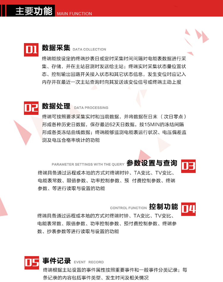 主要功能
1、数据采集器
终端能按设定的终端抄表日或定时采集时间间隔对电能表数据进行采集、存储，并在主站召测时发送给主站，终端记录的电能表数据，应与所连接的电能表显示的相应数据一致。终端实时采集状态量位置状态、控制输出回路开关接入状态和其它状态信息，发生变位时应记入内存并在最近一次主站查询时向其发送该变位信号或终端主动上报。终端能接收电能表输出的脉冲，并根据电能表脉冲常数Kp（imp/kWh或imp/kvarh）、TV变比KTV、TA变比KTA计算1min平均功率，并记录当日、当月功率最大值和出现时间。 
终端具备电压、电流等模拟量采集功能，测量电压、电流、功率、功率因数等，终端具有电压监测越限统计功能，其电压准确度等级为0.5；具有谐波数据统计功能，谐波分量准确度等级为1。 
2、数据处理 
终端可按照要求采集实时和当前数据；终端可按要求将采集的数据在日末（次日零点）形成各种历史日数据，并保存最近62天日数据；终端可按要求将采集的数据按15min的冻结间隔形成各类冻结曲线数据，并保存最近30天曲线数据；终端可按要求将采集的数据在月末零点（每月1日零点）生成各种历史月数据，并保存最近12个月的月数据。 
终端能够监测电能表运行状况、电压偏差监测及电压合格率统计的功能；终端具有按设置的功率因数分段限值对监测点的功率因数进行分析统计，记录每月功率因数越限值发生在各区段的累计时间。
3、参数设置与查询
终端具备通过远程或本地的方式对终端时钟、TA变比、TV变比、电能表常数、限值参数、功率控制参数、预付费控制参数、终端参数、抄表参数等进行读取与设置的功能。 