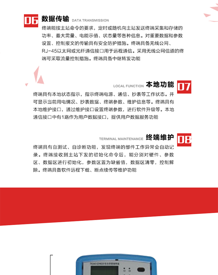 4、控制功能 
终端具备的控制功能主要分为功率定值控制（时段功控、厂休功控、营业报停功控、当前功率下浮功控）、电量定值控制（月电控、购电控）、保电/剔除、远方控制这四大类。 
5、事件记录
终端根据主站设置的事件属性按照重要事件和一般事件分类记录。每条记录的内容包括事件类型、发生时间及相关情况。对于主站设置的重要事件，当事件发生后终端实时刷新重要事件计数器内容，记为记录，并可以通过主站请求访问召测事件记录，对于采用平衡传输信道的终端应直接将重要事件主动及时上报主站。对于主站设置的一般事件，当事件发生后终端实时刷新一般事件计数器内容，记为事件记录，等待主站查询。
6、数据传输
终端能按主站命令的要求，定时或随机向主站发送终端采集和存储的功率、最大需量、电能示值、状态量等各种信息。对重要数据和参数设置、控制报文的传输具有安全防护措施。终端具备无线公网、RJ-45以太网或光纤通信接口用于远程通信。采用无线公网信道的终端可采取流量控制措施。终端具备中继转发功能。
7、本地功能
终端具有本地状态指示，指示终端电源、通信、抄表等工作状态。并可显示当前用电情况、抄表数据、终端参数、维护信息等。终端具有本地维护接口，通过维护接口设置终端参数，进行软件升级等。本地通信接口中有1路作为用户数据接口，提供用户数据服务功能。由用户根据需要查询实时用电数据和参数（如用电曲线、时段费率、购用电信息等）、供电信息（如停限电通知、电价信息、催费信息等）、告警信息等。
8、终端维护 终端具有自测试、自诊断功能，发现终端的部件工作异常会自动记录。终端接收到主站下发的初始化命令后，能分别对硬件、参数区、数据区进行初始化，参数区置为缺省值，数据区清零，控制解除。终端具备软件远程下载、断点续传等维护功能。
