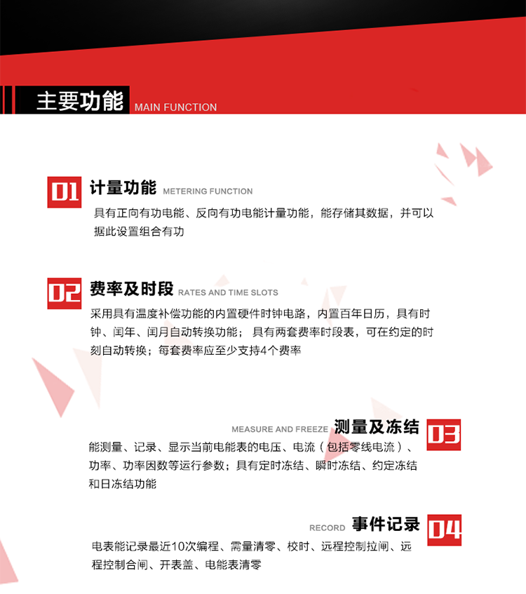 主要功能
1. 具有正向有功电能、反向有功电能计量功能，能存储其数据，并可以据此设置组合有功。
2. 采用具有温度补偿功能的内置硬件时钟电路，内置百年日历，具有时钟、闰年、闰月自动转换功能。
3. 具有两套费率时段表，可在约定的时刻自动转换；每套费率应至少支持4个费率。
4. 费控功能：通过无线等介质和远程售电系统实现远程费控方式。
5. 能测量、记录、显示当前电能表的电压、电流（包括零线电流）、功率、功率因数等运行参数。
6. 电表能记录最近10次编程、需量清零、校时、远程控制拉闸、远程控制合闸、开表盖、电能表清零。
7. 具有定时冻结、瞬时冻结、约定冻结和日冻结功能。
8. 通过固态介质或虚拟介质对电能表进行参数设置、预存电费、信息返写和下发远程控制命令操作时，通过严格的密码验证或ESAM模块等安全认证，确保数据传输安全可靠。
9. 具有一路调制型红外通讯接口、一路完全隔离的RS485通讯接口，方便现场维护和远程数据采集。也可通过无线抄表，可实时监测电表运行状态。 