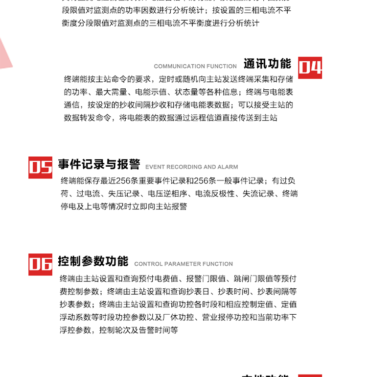 15、过电流
　　任意一相电流超过设定值（默认值为1.3Ib），且持续时间超过设定的电流过负荷持续时间（默认15分钟）时就产生该相过电流告警事件。过电流告警事件发生后，任意一相电流小于设定值（默认值为Ib），且持续时间超过设定的电流过负荷恢复时间（默认15分钟）就产生过电流告警恢复事件。
16、过电压
　　任意一相电压大于设定值（默认值为130%Un）且持续时间超过设定的过电压持续时间（默认15分钟）时就产生该相过电压告警事件。过电压告警事件发生后，对应相电压小于设定值（默认值为115%Un），且持续时间超过设定的过电压恢复时间（默认15分钟）就产生过电压告警恢复事件。
17、欠电压
　　任意一相电压小于设定值（默认值为70%Un）且持续时间超过设定的欠电压持续时间（默认15分钟）时就产生该相欠电压告警事件。欠电压告警事件发生后，对应相电压大于设定值（默认值为85%Un），且持续时间超过设定的欠电压恢复时间（默认15分钟）就产生欠电压告警恢复事件。
18、失压记录
a） 三相中任一相或两相失压，终端均正常工作并分相记录累计失压时间，同时记录最近五次发生时刻、发生状态和相应的错误电量（正反向有功电量、正反向无功电量）。电压判断阀值为50%Un。 　
b） 失压判断时间小于60秒。
c） 能在终端液晶显示屏上直接显示有否失压情况。
19、电压逆相序
a） 当三相电压Ua、Ub、 Uc的过零顺序不是Ua、Ub、 Uc顺序关系时则产生电压逆相序告警。
b） 判断电压逆相序及恢复的持续时间超过设定时间。
20、电流反极性
a） 当某相电流二次侧回路（进线和出线接反）同名端接错造成计量错误时产生该相的电流反极性告警。
b） 当电流大于5% Ib时才开始判断该相电流是否反极性。
21、失流记录
a） 当终端有三相工作电压时，缺一相或两相电流，分相记录累计失流时间，同时记录最近五次发生时刻、发生状态和相应的错误电量（正反向有功电量、正反向无功电量）。电流判断阀值为启动电流。
b） 失流判断时间小于60秒。
c） 能在终端液晶显示屏上直接显示有否失流情况。
22、终端停电
　　终端失去交流电源或交流电源电压降低到不能维持终端正常工作时终端产生终端停电告警。
23、终端上电
　　终端由停电状态转为主电源工作状态时产生终端上电告警。
24、参数设置和查询
25、费率时段
　时区数　　　　　　4时区
　时段数　　　　　　每时区最多可设置10个时段
　费率数　　　　　　4费率（尖、峰、平、谷）
　时钟误差　　　　　带温度补偿的硬时钟电路，时钟精度优于±0.5s/d
26、时钟召测和对时
a） 终端能接收主站的时钟召测和对时命令，对时误差不超过3s。终端时钟24h内走时误差小于0.5s。电源失电后，时钟能保持正常工作。
b） TA变比、TV变比和电能表常数有脉冲输入的终端能由主站或在当地设置和查询TV变比KTV、TA变比KTA 以及电能表脉冲常数Kp（imp/kWh或imp /kvarh）。
27、限值参数 
　　终端由主站设置和查询电压及电流越限值、功率因数分段限值等。
28、功率控制参数
　　终端由主站设置和查询功控各时段和相应控制定值、定值浮动系数等时段功控参数以及厂休功控、营业报停功控和当前功率下浮控参数，控制轮次及告警时间等。改变定值时有音响（或语音）信号。
29、预付费控制参数 
　　终端由主站设置和查询预付电费值、报警门限值、跳闸门限值等预付费控制参数。设置参数时有音响（或语音）信号。
30、终端参数
　　终端由主站设置和查询终端组地址、终端配置及配置参数、通信参数等，并能查询终端ID。
31、抄表参数
　　终端由主站设置和查询抄表日、抄表时间、抄表间隔等抄表参数。
32、本地功能
33、本地状态指示
　　终端有本地状态指示，指示终端电源、通信、抄表等工作状态。并可显示当前用电情况、抄表数据、终端参数、维护信息等。
34、本地维护接口 
　　终端有本地维护接口，通过维护接口设置终端参数，进行软件升级等。
35、本地用户接口
a） 本地通信接口中有1路作为用户数据接口，提供用户数据服务功能。
b） 具有时钟晶振频率输出接口。
c） 具有需量周期测试接口。
d） 面板有供实验室和现场校验用的有、无功电能脉冲输出发光二极管。
36、异常报警功能
a） 计量装置封印管理：非授权人开、关计量装置门，主动上报开启、关闭时间，当时电量。
b） 电表端盖、罩壳异常打开主动上报开启时间、当时电量。
c） 示度电量下降主动上报发生时间、前后电量。
d） 电表参数设置改变，主动上报发生时间、前后设置参数、前后电量。
e） 电压断1相或2相失电，终端声光报警、主动上报发生、结束时间、断相相别。
f） 供电系统三相电压正常，表计（终端）电压回路失压，（电流回路电流大于10％Ib）。终端声光报警、主动上报发生、结束时间、缺相相别以及当时电量。
g） 终端负荷过载大于负荷阀值，终端报警、持续时间3分钟以上，主动上报发生时间，在负荷减小过程中，检测值小于负荷阀值、持续3分钟以上，主动上报结束时间以及当时电量。
h） 停电检测、终端主板上装配有大容量锂电池，并且还有一块备用电池，终端发生停电，至少保证与前置机通讯三次（上报失电时刻的日期、时间、有功、无功电量）的能力，并能在停电5分钟内检测异常（如有无电流、CT一、二次是否短路等）并报警。
i） 上电检测报警，终端上电后，主动上报上电时间、当前电量并消除异常报警信息。
g） 功率（或电流）差动检测及报警，上报发生、结束时间、当时电量。
k） 电压逆相序检测及报警功能，上报发生、结束时间。
l） 电流反极性（逆相序）检测及报警，上报发生、结束时间、当时电量。
m） 表计电池电压过低报警，并上报。
n） 三相负荷不平衡检测，任一相电流（IX）和三相电流平均值（IP）之差，除以三相电流平均值（IP）大于预置的三相负荷不平衡阀值时，终端判定三相负荷不平衡，终端报警，并主动上报不平衡发生时间、不平衡相别及当前电量。当三相电流恢复平衡后，终端撤除报警，并主动上报不平衡恢复时间、当前电量。三相负荷不平衡阀值默认为20%In。
37、终端维护
38、自检自恢复
　　终端有自测试、自诊断功能，发现终端的部件工作异常有记录。
39、终端初始化
　　终端接收到主站下发的初始化命令后，分别对硬件、参数区、数据区进行初始化，参数区置为缺省值，数据区清零，控制解除。
40、安全防护 
a） 所有参数、功率设置、电量清零、需量清零、误差调整等（除广播校时外）必须加硬件防护。
b） 表计出厂后，不能用软件对其进行误差调整。
c） 编程设置密码保护，密码位数不少于6位。通过光口本地编程和通过RS485接口远程编程内容要严格分级区分。
d） 所有通信接口（RS485、光电接口、手持电脑接口）均需加口令防护，进行安全验证。
e） 光电通讯口采用吸附式，禁止使用调制型红外通讯。
f） 仅有一相有电时，终端能正常工作。在失去交流电源的条件下，终端具有数据保持和维持时钟芯片工作，并至少具有与主站通讯三次（上报失电时刻的日期、时间、有功、无功电量）的能力。
g） 工作时不允许发生死机。
h） 具有停电抄表功能。
i） 线路停电后，所有测量数据不会丢失，且保存时间在3年及以上。 