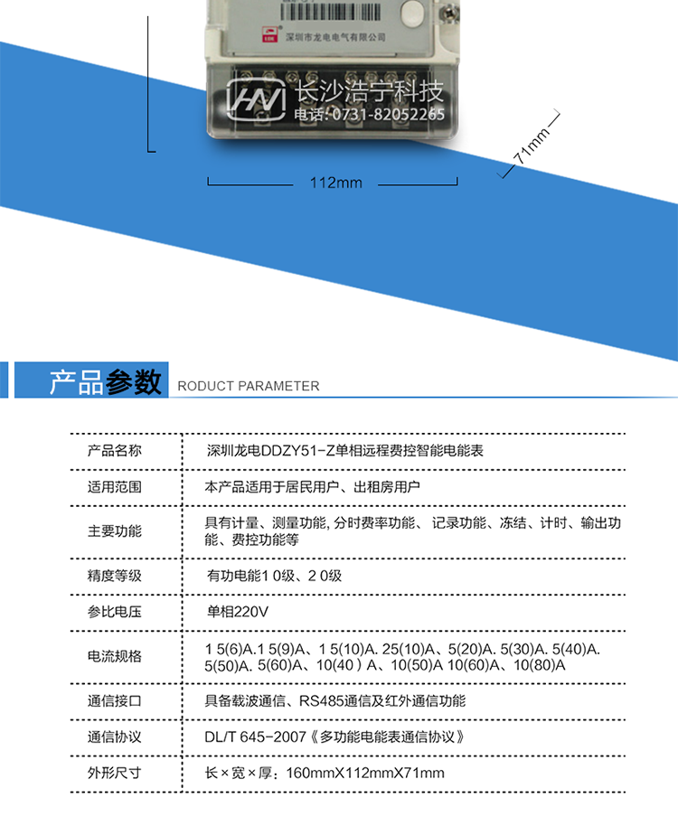 深圳龙电DDZY51-Z单相远程费控智能电能表(载波)　　产品参数　　额定电压：220V　　基本电流1.5(6)A 1.5(9)A 1.5(10)A 2.5(10)A 5(20)A 5(30)A 5(40)A 5(50) 5(60)A 10(40)A 10(50)A 10(60)A 10(80)A 15(60)A 20(80)A　　起动电流：0.4%lb　　额定频率：50Hz　　准确度等级：有功电能1.0级，2.0级　　潜动：具有防潜动逻辑设计　　电表功耗：非通信状态≤1.5W/10VA; 通信状态≤3W/12VA　　正常工作温度：-25°C~+50°C　　极限工作温度：-40°C~+70°C　　相对湿度：≤75%　　外形尺寸：160mmX112mmX71mm