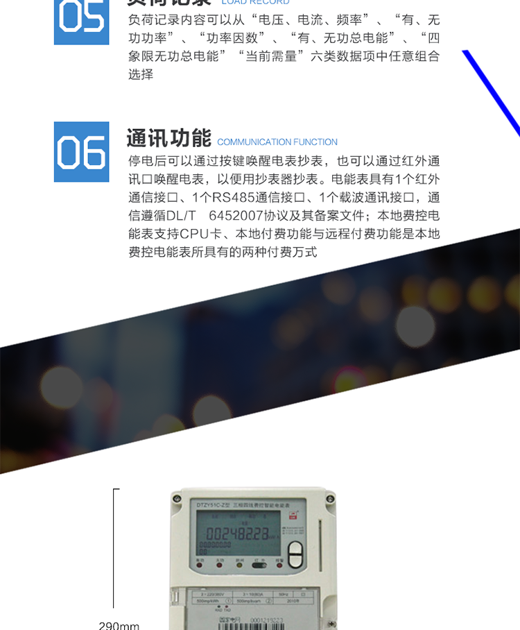 功能及特点
　　具有正向有功、反向有功电能、四象限无功电能计量功能，并可以据此设置组合有功和组合无功电能。
　　本地费控电能表支持CPU卡、射频卡等固态介质进行充值及参数设置，同时也支持通过虚拟介质远程实现充值参数设置及控制。本地付费功能与远程付费功能是本地费控电能表所具有的两种付费万式。
　　测量双向最大需量、分时段最大需量及其出现的日期和时间，并存储带时标的数据。最大需量值可以手动按键清零或抄表器清零，需量清零有编程开关、密码限制。
　　具有2套时区表，可配置2套时区表切换时间;具有2套日时段表，可配置2套日时段表切换时间。
　　可测量电压、电流。有功功率、无功功率、视在功率、功率因数、相角、电网频率、电池电压、温度等。
　　记录电表失压、断相、全失压、电压逆相序、电流不平衡、失流、过载、掉电、需量超限、等事件，记录参数编程、电表清零、需量清零、事件清零、校时、时区时段参数配置、开表盖、开端钮盒、购电、跳闸、台闸等事件。事件记录内容符合电力行业标准《DL/T 6452007》协议及其备案文件。
　　负荷记录内容可以从“电压、电流、频率”、“有、无功功率”、“功率因数”、“有、无功总电能”、“四象限无功总电能”、“当前需量”六类数据项中任意组合选择。
　　数据冻结方式分定时冻结、瞬时冻结、日冻结、约定冻结、整点冻结。
　　停电后可以通过按键唤醒电表抄表，也可以通过红外通讯口唤醒电表，以便用抄表器抄表。
　　电能表具有1个红外通信接口、1个RS485通信接口、1个载波通讯接口，通信遵循DL/T 6452007协议及其备案文件。
　　电能表与载波通信模块之间的通信遵循DL/T 645-2007协议及其备案文件。采用外置即插即用型载波通信模块的电能表，载波通信接口有失效保护电路，即在未接人、接人或更换通信模块时，不会对电能表自身的性能、运行参数以及正常计量造成影响。在载波通信时，电能表的计量性能、存储的计量数据和参数不受到影响和改变。
