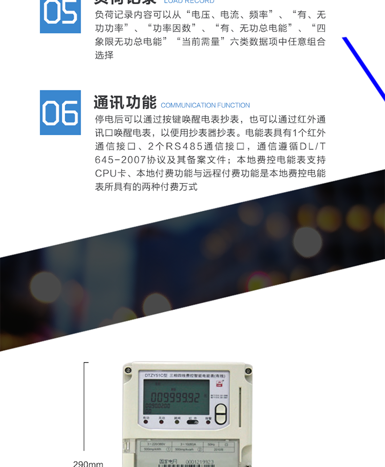 功能及特点
　　具有正向有功、反向有功电能、四象限无功电能计量功能，并可以据此设置组合有功和组合无功电能。
　　本地费控电能表支持CPU卡、射频卡等固态介质进行充值及参数设置，同时也支持通过虚拟介质远程实现充值、参数设置及控制。本地付费功能与远程付费功能是本地费控电能表所具有的两种付费万式。
　　测量双向最大需量、分时段最大需量及其出现的日期和时间，并存储带时标的数据。最大需量值可以手动按键清零或抄表器清零，需量清零有编程开关、密码限制。
　　具有2套时区表，可配置2套时区表切换时间;具有2套日时段表，可配置2套日时段表切换时间。
　　可测量电压、电流。有功功率、无功功率、视在功率、功率因数、相角、电网频率、电池电压、温度等。
　　记录电表失压、断相、全失压、电压逆相序、电流不平衡、失流、过载、掉电、需量超限、等事件，记录参数编程、电表清零、需量清零、事件清零、校时、时区时段参数配置、开表盖、开端钮盒、购电、跳闸、台闸等事件。事件记录内容符合电力行业标准《DL/T 6452007》协议及其备案文件。
　　负荷记录内容可以从“电压、电流、频率”、“有、无功功率”、“功率因数”、“有、无功总电能”、“四象限无功总电能”、“当前需量”六类数据项中任意组合选择。
　　数据冻结方式分定时冻结、瞬时冻结、日冻结、约定冻结、整点冻结。
　　停电后可以通过按键唤醒电表抄表，也可以通过红外通讯口唤醒电表，以便用抄表器抄表。
　　电能表具有1个红外通信接口、2个RS485通信接口、，通信遵循DL/T 45-2007协议及其备案文件